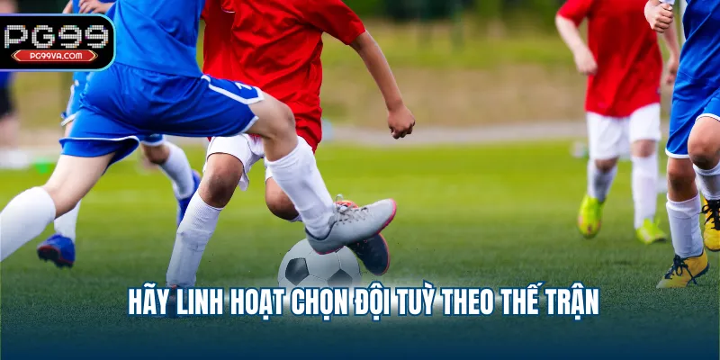 Hãy linh hoạt chọn đội tuỳ theo thế trận